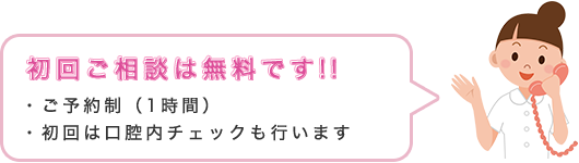 初回ご相談は無料です!! ・ご予約制（1時間）・初回は口腔内チェックも行います